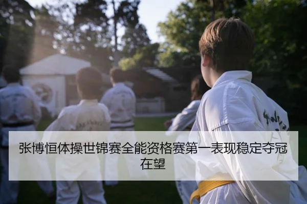 张博恒体操世锦赛全能资格赛第一表现稳定夺冠在望